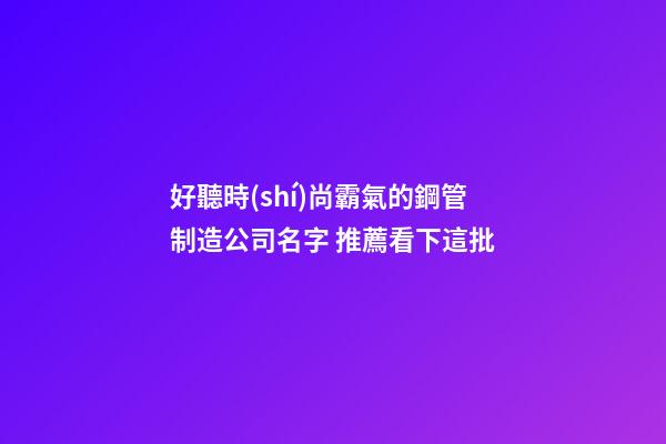 好聽時(shí)尚霸氣的鋼管制造公司名字 推薦看下這批